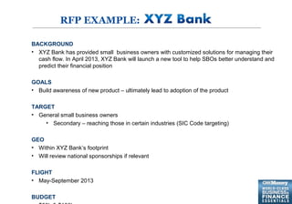 5
RFP EXAMPLE:
BACKGROUND
• XYZ Bank has provided small business owners with customized solutions for managing their
cash flow. In April 2013, XYZ Bank will launch a new tool to help SBOs better understand and
predict their financial position
GOALS
• Build awareness of new product – ultimately lead to adoption of the product
TARGET
• General small business owners
• Secondary – reaching those in certain industries (SIC Code targeting)
GEO
• Within XYZ Bank’s footprint
• Will review national sponsorships if relevant
FLIGHT
• May-September 2013
BUDGET
 
