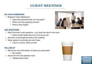 7
DO YOUR HOMEWORK
• Research client beforehand
• Have they partnered with us in the past?
• Where are they spending money?
• What is their target?
ASK QUESTIONS
• Now’s the time to ask questions – you have the client in the room
• Client should speak about as much as you do
• Ask them to lunch/game/outing at the meeting
• Never agree to a promise you can’t keep
• If you’re unsure, follow up after
FOLLOW UP
• Send over more information on topics you discussed
• Be creative
• Send over the next calendar invite
• “Relationship Circle”
CLIENT MEETINGS
 