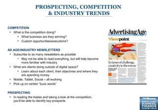 9
PROSPECTING, COMPETITION
& INDUSTRY TRENDS
COMPETITION
• What is the competition doing?
• What business are they winning?
• Custom opportunities/executions?
AD AGE/INDUSTRY NEWSLETTERS
• Subscribe to as many newsletters as possible
• May not be able to read everything, but will help become
more familiar with industry
• What are clients doing outside of digital space?
• Learn about each client, their objectives and where they
are spending money
• Mobile, Tablet, Social – all evolving
• Pick up on certain “buzz words”
PROSPECTING
• In reading the trades and taking a look at the competition,
you’ll be able to identify key prospects
 