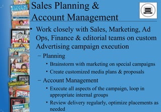 Sales Planning &
Account Management
• Work closely with Sales, Marketing, Ad
Ops, Finance & editorial teams on custom
Advertising campaign execution
– Planning
• Brainstorm with marketing on special campaigns
• Create customized media plans & proposals
– Account Management
• Execute all aspects of the campaign, loop in
appropriate internal groups
• Review delivery regularly, optimize placements as
needed
 