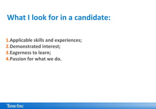 1.Applicable skills and experiences;
2.Demonstrated interest;
3.Eagerness to learn;
4.Passion for what we do.
What I look for in a candidate:
 