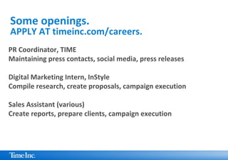PR Coordinator, TIME
Maintaining press contacts, social media, press releases
Digital Marketing Intern, InStyle
Compile research, create proposals, campaign execution
Sales Assistant (various)
Create reports, prepare clients, campaign execution
Some openings.
APPLY AT timeinc.com/careers.
 