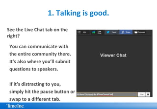1. Talking is good.
See the Live Chat tab on the
right?
You can communicate with
the entire community there.
It’s also where you’ll submit
questions to speakers.
If it’s distracting to you,
simply hit the pause button or
swap to a different tab.
 