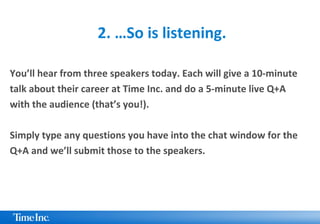 2. …So is listening.
You’ll hear from three speakers today. Each will give a 10-minute
talk about their career at Time Inc. and do a 5-minute live Q+A
with the audience (that’s you!).
Simply type any questions you have into the chat window for the
Q+A and we’ll submit those to the speakers.
 