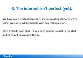 3. The internet isn’t perfect (yet).
We have our friends at Spreecast, the webcasting platform we’re
using, graciously willing to help with any tech questions.
Chris Delgado is on chat – if you have an issue, add it to the chat
and Chris will followup with you.
 