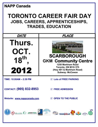 NAPP Canada

  TORONTO CAREER FAIR DAY
     JOBS, CAREERS, APPRENTICESHIPS,
            TRADES, EDUCATION

          DATE                            PLACE

    Thurs.
     OCT.                       SCARBOROUGH
       th
     18 ,                     GKM Community Centre
                                     1250 Markham Road


    2012
                                    Toronto, ON M1G 3T5
                                  (Hwy 401 & Markham Road)
                                      Subway: McCowan


TIME: 10:00AM – 2:30 PM           Lots of FREE PARKING



CONTACT: (905)   832-8953         FREE ADMISSION



Website: www.nappcanada.com       OPEN TO THE PUBLIC
 