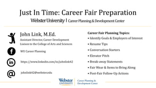 Just In Time: Career Fair Preparation
WebsterUniversity ‫׀‬ CareerPlanning&DevelopmentCenter
John Link, M.Ed.
Assistant Director, Career Development
Liaison to the College of Arts and Sciences
johnlink42@webster.edu
https://www.linkedin.com/in/johnlink42
Career Fair Planning Topics:
• Identify Goals & Employers of Interest
• Resume Tips
• Conversation Starters
• Elevator Pitch
• Break-away Statements
• Fair Wear & Items to Bring Along
• Post-Fair Follow-Up Actions
WU Career Planning
 