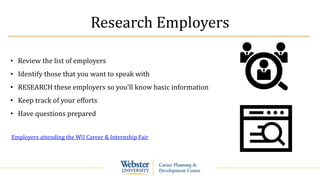 Research Employers
• Review the list of employers
• Identify those that you want to speak with
• RESEARCH these employers so you’ll know basic information
• Keep track of your efforts
• Have questions prepared
Employers attending the WU Career & Internship Fair
 