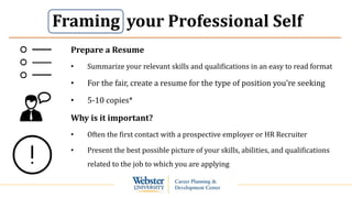 your Professional Self
Prepare a Resume
• Summarize your relevant skills and qualifications in an easy to read format
• For the fair, create a resume for the type of position you’re seeking
• 5-10 copies*
Why is it important?
• Often the first contact with a prospective employer or HR Recruiter
• Present the best possible picture of your skills, abilities, and qualifications
related to the job to which you are applying
Framing
 