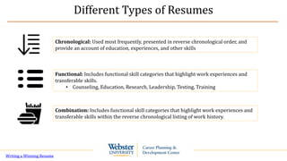 Different Types of Resumes
Chronological: Used most frequently, presented in reverse chronological order, and
provide an account of education, experiences, and other skills
Functional: Includes functional skill categories that highlight work experiences and
transferable skills.
• Counseling, Education, Research, Leadership, Testing, Training
Combination: Includes functional skill categories that highlight work experiences and
transferable skills within the reverse chronological listing of work history.
Writing a Winning Resume
 