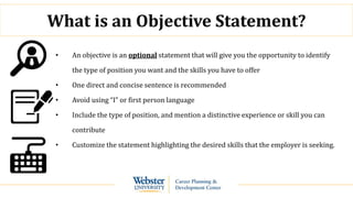 What is an Objective Statement?
• An objective is an optional statement that will give you the opportunity to identify
the type of position you want and the skills you have to offer
• One direct and concise sentence is recommended
• Avoid using “I” or first person language
• Include the type of position, and mention a distinctive experience or skill you can
contribute
• Customize the statement highlighting the desired skills that the employer is seeking.
 