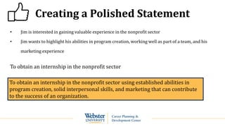 Creating a Polished Statement
• Jim is interested in gaining valuable experience in the nonprofit sector
• Jim wants to highlight his abilities in program creation, working well as part of a team, and his
marketing experience
To obtain an internship in the nonprofit sector
To obtain an internship in the nonprofit sector using established abilities in
program creation, solid interpersonal skills, and marketing that can contribute
to the success of an organization.
 