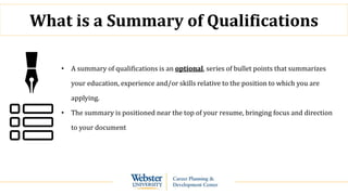 What is a Summary of Qualifications
• A summary of qualifications is an optional, series of bullet points that summarizes
your education, experience and/or skills relative to the position to which you are
applying.
• The summary is positioned near the top of your resume, bringing focus and direction
to your document
 