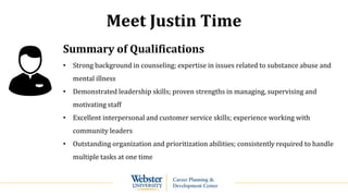 Meet Justin Time
Summary of Qualifications
• Strong background in counseling; expertise in issues related to substance abuse and
mental illness
• Demonstrated leadership skills; proven strengths in managing, supervising and
motivating staff
• Excellent interpersonal and customer service skills; experience working with
community leaders
• Outstanding organization and prioritization abilities; consistently required to handle
multiple tasks at one time
 