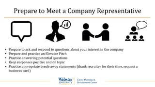 Prepare to Meet a Company Representative
• Prepare to ask and respond to questions about your interest in the company
• Prepare and practice an Elevator Pitch
• Practice answering potential questions
• Keep responses positive and on topic
• Practice appropriate break-away statements (thank recruiter for their time, request a
business card)
 