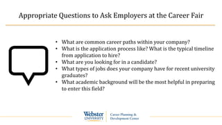 Appropriate Questions to Ask Employers at the Career Fair
• What are common career paths within your company?
• What is the application process like? What is the typical timeline
from application to hire?
• What are you looking for in a candidate?
• What types of jobs does your company have for recent university
graduates?
• What academic background will be the most helpful in preparing
to enter this field?
 
