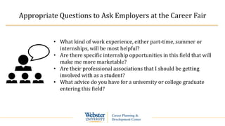 Appropriate Questions to Ask Employers at the Career Fair
• What kind of work experience, either part-time, summer or
internships, will be most helpful?
• Are there specific internship opportunities in this field that will
make me more marketable?
• Are their professional associations that I should be getting
involved with as a student?
• What advice do you have for a university or college graduate
entering this field?
 