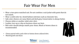 Fair Wear For Men
• Wear a two-piece matched suit. Do not combine a suit jacket with pants that do
not match.
• Wear a solid color tie. Avoid fashion extremes such as character ties.
• Safe color choices are navy, black and dark grey. Conservative is always better.
• Choose white or another solid color shirt.
• Leather, lace-up or slip-on business shoes are best.
• Belt color should always match your shoes. Black or brown shoes is
recommended.
• Chinos paired with a polo-shirt or button down collared shirt.
• Matching belt and shoes
 