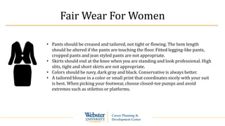 Fair Wear For Women
• Pants should be creased and tailored, not tight or flowing. The hem length
should be altered if the pants are touching the floor. Fitted legging-like pants,
cropped pants and jean styled pants are not appropriate.
• Skirts should end at the knee when you are standing and look professional. High
slits, tight and short skirts are not appropriate.
• Colors should be navy, dark gray and black. Conservative is always better.
• A tailored blouse in a color or small print that coordinates nicely with your suit
is best. When picking your footwear, choose closed-toe pumps and avoid
extremes such as stilettos or platforms.
 