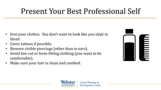 Present Your Best Professional Self
• Iron your clothes. You don’t want to look like you slept in
them!
• Cover tattoos if possible.
• Remove visible piercings (other than in ears).
• Avoid low cut or form-fitting clothing (you want to be
comfortable).
• Make sure your hair is clean and combed.
 