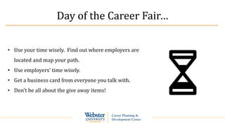 Day of the Career Fair…
• Use your time wisely. Find out where employers are
located and map your path.
• Use employers’ time wisely.
• Get a business card from everyone you talk with.
• Don’t be all about the give away items!
 