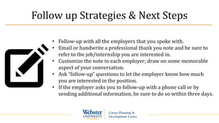 Follow up Strategies & Next Steps
• Follow-up with all the employers that you spoke with.
• Email or handwrite a professional thank you note and be sure to
refer to the job/internship you are interested in.
• Customize the note to each employer; draw on some memorable
aspect of your conversation.
• Ask “follow-up” questions to let the employer know how much
you are interested in the position.
• If the employer asks you to follow-up with a phone call or by
sending additional information, be sure to do so within three days.
 