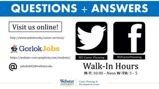 QUESTIONS + ANSWERS
WU Career Planning WUCareerPlanning
Visit us online!
http://www.webster.edu/career-services/
https://webster-csm.symplicity.com/students/
johnlink42@webster.edu
Walk-In Hours
M-T: 10:00 – Noon W-TH: 3 – 5
 