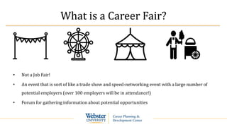 What is a Career Fair?
• Not a Job Fair!
• An event that is sort of like a trade show and speed-networking event with a large number of
potential employers (over 100 employers will be in attendance!)
• Forum for gathering information about potential opportunities
 