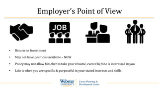 Employer’s Point of View
• Return on Investment
• May not have positions available – NOW
• Policy may not allow him/her to take your résumé, even if he/she is interested in you
• Like it when you are specific & purposeful in your stated interests and skills
 