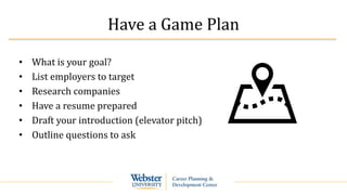 Have a Game Plan
• What is your goal?
• List employers to target
• Research companies
• Have a resume prepared
• Draft your introduction (elevator pitch)
• Outline questions to ask
 
