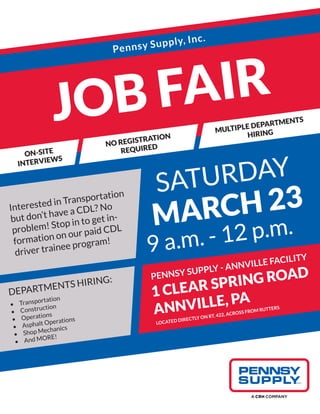 JOB FAIR
NO REGISTRATION
REQUIRED
ON-SITE
INTERVIEWS
MULTIPLE DEPARTMENTS
HIRING
PENNSY SUPPLY - ANNVILLE FACILITY
1 CLEAR SPRING ROAD
ANNVILLE, PA
LOCATED DIRECTLY ON RT. 422, ACROSS FROM RUTTERS
SATURDAY
MARCH 23
9 a.m. - 12 p.m.
DEPARTMENTS HIRING:
•	 Transportation
•	 Construction
•	 Operations
•	 Asphalt Operations
•	 Shop Mechanics
•	 And MORE!
Interested in Transportation
but don’t have a CDL? No
problem! Stop in to get in-
formation on our paid CDL
driver trainee program!
Pennsy Supply, Inc.
 