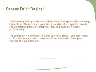 Career Fair “Basics”
The following slides provide basic information for the job seeker attending
Career Fairs. These tips are from the prospective of a corporate recruiter
and are intended to assist with preparing and presenting yourself
professionally.
The competition is everywhere, if you don’t rise above it you’ll just blend
in. Practice, research and then review these slides to improve your
chances of moving forward.
Author: Rob Wallace, PHR - CDR
 