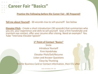 Career Fair “Basics”
Practice the Following before the Career Fair - BE Prepared!
Tell me about Yourself - 30 seconds max to sell yourself! See below
Elevator Pitch - Create a short introduction (30 seconds) that summarizes who
you are, your experience and skills to sell yourself. Give a firm handshake and
maintain eye contact, offer your resume after closing. Need an example? You
Tube “Interview Elevator Speech”
1st Point of Contact “Basics”
Smile
Introduce Yourself
Firm Handshake
Elevator Pitch/Sell/Resume
Listen and Answer Questions
Close by Thanking
Ask for Business Card or Contact information, then F/U after
Author: Rob Wallace, PHR - CDR
 