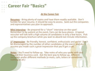 Career Fair “Basics”
At the Career Fair
Resumes - Bring plenty of copies and have them readily available. Don’t
fumble for your resume, it should be easy to access. Seek out the companies
and representatives you plan to approach.
Mini Interview - Be prepared for a “short” interview on-the-spot!
Remember to be patient at the event, Fairs can be busy places. A typical
recruiter will talk with a high volume of candidates in only a few hours. Pick
up the company brochure while you wait to absorb last minute information.
1st Impression - Be friendly, honest, confident, enthusiastic and smile! Don't
be discouraged by the number of other candidates at the event, and don't
assume you made such a great impression that you’ll get a call.
Notes - You'll need to follow-up. Take notes of who you spoke with and
request their business card. Ask the best way to follow-up, different
recruiters prefer different methods (e-mails, calls, letters or sometimes
nothing at all.)
Author: Rob Wallace, PHR - CDR
 