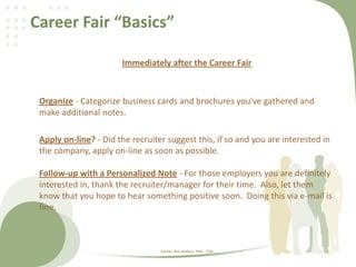 Career Fair “Basics”
Immediately after the Career Fair
Organize - Categorize business cards and brochures you've gathered and
make additional notes.
Apply on-line? - Did the recruiter suggest this, if so and you are interested in
the company, apply on-line as soon as possible.
Follow-up with a Personalized Note - For those employers you are definitely
interested in, thank the recruiter/manager for their time. Also, let them
know that you hope to hear something positive soon. Doing this via e-mail is
fine.
Author: Rob Wallace, PHR - CDR
 