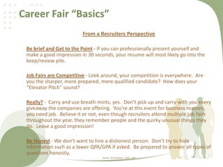 Career Fair “Basics”
From a Recruiters Perspective
Be brief and Get to the Point - If you can professionally present yourself and
make a good impression in 30 seconds, your resume will most likely go into the
keep/review pile.
Job Fairs are Competitive - Look around, your competition is everywhere. Are
you the sharper, more prepared, more qualified candidate? How does your
“Elevator Pitch” sound?
Really? - Carry and use breath mints, yes. Don’t pick up and carry with you every
giveaway the companies are offering. You’re at this event for business reasons,
you need job. Believe it or not, even though recruiters attend multiple job fairs
throughout the year, they remember people and the quirky unusual things they
do. Leave a good impression!
Be Honest - We don’t want to hire a dishonest person. Don’t try to hide
information such as a lower QPA/GPA if asked. Be prepared to answer all types of
questions honestly.
Author: Rob Wallace , PHR - CDR
 