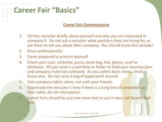 Career Fair “Basics”
Career Fair Commonsense
1. Tell the recruiter briefly about yourself and why you are interested in
company X. Do not ask a recruiter what positions they are hiring for, or
ask them to tell you about their company. You should know this already!
2. Dress professionally!
3. Come prepared to present yourself.
4. Check your coat, umbrella, purse, book bag, hat, gloves, scarf or
whatever. All you need is a portfolio or folder to hold your resumes/pen
and company materials collected. As you collect basic items, check
those also. Do not carry a bag of paperwork around.
5. Visit company tables alone, not with your friends.
6. Appreciate the recruiter’s time if there is a long line of candidates at
their table, do not monopolize.
7. Career Fairs should be just one more tool to use in your Job Search Tool
Box!
Author: Rob Wallace , PHR - CDR
 