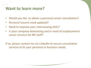Want to learn more?
• Would you like to obtain a personal career consultation?
• Personal resume need updated?
• Need to improve your interviewing skills?
• Is your company downsizing and in need of outplacement
career services for RIF staff?
If so, please contact me via LinkedIn to secure consultative
services to fit your personal or business needs.
 