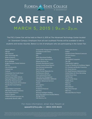 CAREER FAIR
MARCH 5, 2015 | 9a.m.–2p.m.
≫ Advent Software
≫ Allstate
≫ Ally Financial
≫ Apex Technology INC.
≫ Bank of America
≫ Baptist Medical Center
≫ Bi-Lo Holdings
≫ Bright Horizons Family Solutions
≫ BTG Inc.
≫ City of Jacksonville
≫ Colonial Life
≫ Comcast
≫ Community First Credit Union
≫ Cypress Truck Lines
≫ Duval County Public Schools
≫ Episcopal Children’s Services
≫ Florida Air National Guard
≫ Florida Department of Corrections
≫ Florida East Coast Railway
≫ G4S
≫ Global Digital Community
≫ HBI (Home Builders Institute)
≫ Home Depot Interiors
≫ Hybrid Logistics
≫ I-TECH Personnel Services, Inc.
≫ Jacksonville Sheriff’s Office
≫ Jacksonville Transportation Authority
≫ Jax Federal Credit Union
≫ JAXPORT
≫ JEA
≫ Kelly Educational Staffing
≫ Lowe’s Home Improvement
≫ Massey Services, Inc.
≫ Michaels Distribution Center
≫ Nassau County School District
≫ New Horizons Jacksonville
≫ New York Life
≫ North Florida Shipyards, Inc.
≫ Northwestern Mutual
≫ Omni Jacksonville Hotel
≫ One Call Care Management
≫ OPTIMUM PERSONNEL SERVICES
≫ Pediatric Behavioral Services
≫ Penske
≫ PLS Logistics
≫ Primerica
≫ Prudential Financial
≫ RaceTrac
≫ Remedy Intelligent Staffing
≫ River Point Behavioral Health/Wekiva
Springs Center
≫ Saft America, Inc.
≫ Scotts Lawn Service
≫ Sodexo
≫ Southern Green Chemical Lawncare
≫ TD Auto Finance
≫ Terminix
≫ The Suddath Companies
≫ The VRC
≫ Total Quality Logistics
≫ Troops to Teachers FL Caribbean Region
≫ U.S. Customs and Border Protection
≫ U.S. Secret Service
≫ U.S. Small Business Administration
≫ United States Air Force Recruiting
≫ United States Navy
≫ UPS Receipt
≫ VyStar Credit Union
≫ Waffle House
≫ Walmart
≫ Web.com
≫ WickedSmart
≫ Winn Dixie Receipt
≫ WJCT Inc.
≫ Wounded Warrior Project
The FSCJ Career Fair will be held on March 5, 2015 at The Advanced Technology Center located
on Downtown Campus. Employers from all over southeast Florida will be available to talk to
students and review résumés. Below is a list of employers who are participating in the Career Fair.
For more information, email Alan Pasetti at
apasetti@fscj.edu or (904) 633-8223.
Florida State College at Jacksonville is a member of the Florida College System and is not affiliated with any other public or private university or college in Florida or elsewhere. Florida State College at Jacksonville does not discriminate against any person on the basis of race,
disability, color, ethnicity, national origin, religion, gender, age, sex, sexual orientation/expression, marital status, veteran status, or genetic information in its programs or activities. Inquiries regarding the non-discrimination policies may be directed to the College’s Equity
Officer, 501 West State Street, Jacksonville, Florida 32202 | (904) 632-3221 | equityofficer@fscj.edu. Florida State College at Jacksonville is accredited by the Southern Association of Colleges and Schools Commission on Colleges to award the baccalaureate and associate degree.
Contact the Commission on Colleges at 1866 Southern Lane, Decatur, Georgia 30033-4097, or call (404) 679-4500 for questions about the accreditation of Florida State College at Jacksonville. The Commission is to be contacted only if there is evidence that appears to support
an institution’s significant non-compliance with a requirement or standard.
 