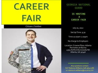 GEORGIA NATIONAL
                           GUARD

                           IS HOSTING
                                 A
                           CAREER FAIR

Citizen / Soldier
                            July 20, 2012

                          Set Up Time: 9:30

                        Time 10:00am-2:00pm

                       No charge to Employers

                    Location: Crowne Plaza Atlanta
                          Perimeter at Ravina
                      4355 Ashford Dunwoody Rd
                           Atlanta, GA 30346




                            Any questions contact
                    SGT Rolonzo Williams: 678-569-5788
                     or rolonzo.k.williams@us.army.mil
 