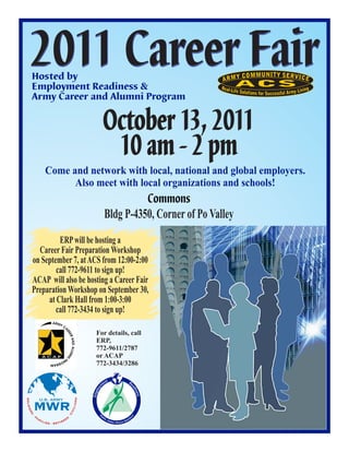 2011 Career Fair
         Hosted by
         Employment Readiness &
         Army Career and Alumni Program


                                                                   October 13, 2011
                                                                    10 am - 2 pm
                           Come and network with local, national and global employers.
                                 Also meet with local organizations and schools!
                                                                               Commons
                                                                     Bldg P-4350, Corner of Po Valley
                      ERP will be hosting a
               Career Fair Preparation Workshop
             on September 7, at ACS from 12:00-2:00
                     call 772-9611 to sign up!
             ACAP will also be hosting a Career Fair
             Preparation Workshop on September 30,
                  at Clark Hall from 1:00-3:00
                     call 772-3434 to sign up!

                                                        For details, call
                                                        ERP,
                                                        772-9611/2787
                                                        or ACAP
                                                        772-3434/3286

                                                                    t
                                                                  en                          Re
                                                                m
                                                                                                ad
                                                           lo y




                                                                                                   ine
                                                                                                    n
                                                                                                    n s
                                                       Emp




                U.S. ARMY
                                                                                                        s
                                                                                                        s
                                                                                                        s




             MWR
                                                NS
SO L D I E




                                              IL I A
                                              IV
    RS




                                         ·C




             FA
                                                            M




                                                                                                   e
         ·




                                          S
                                                                  ob
                                                                                                rc




                M   I LI                EE
                                                                     ile
                                                                                           ork
                                                                                               fo
                           ES · RETIR
                                                                        ,G
                                                                          lobal
                                                                                , Diverse W
 