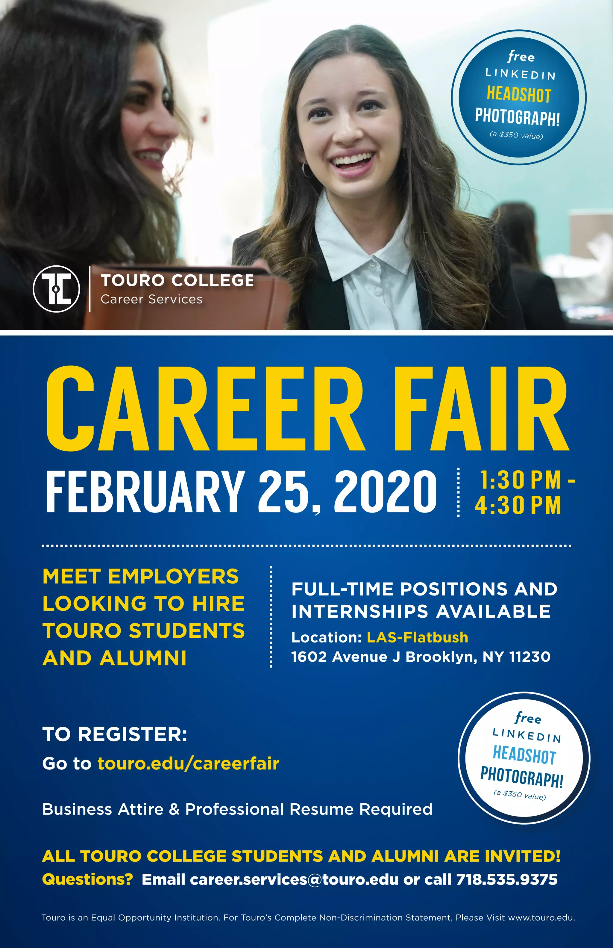 MEET EMPLOYERS
LOOKING TO HIRE
TOURO STUDENTS
AND ALUMNI
Touro is an Equal Opportunity Institution. For Touro’s Complete Non-Discrimination Statement, Please Visit www.touro.edu.
ALL TOURO COLLEGE STUDENTS AND ALUMNI ARE INVITED!
Questions? Email career.services@touro.edu or call 718.535.9375
Location: LAS-Flatbush
1602 Avenue J Brooklyn, NY 11230
CAREER FAIR
FULL-TIME POSITIONS AND
INTERNSHIPS AVAILABLE
Business Attire & Professional Resume Required
TOURO COLLEGE
Career Services
TO REGISTER:
Go to touro.edu/careerfair
1:30 PM -
FEBRUARY 25, 2020
free
L I N K E D I N
Headshot
photograph!
(a $350 value)
free
L I N K E D I N
Headshot
photograph!(a $350 value)
4:30 PM