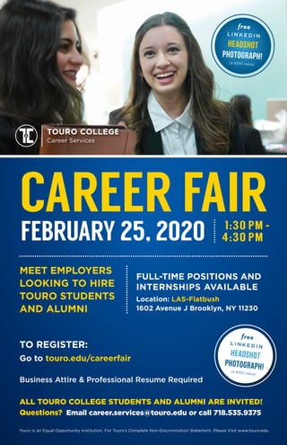 MEET EMPLOYERS
LOOKING TO HIRE
TOURO STUDENTS
AND ALUMNI
Touro is an Equal Opportunity Institution. For Touro’s Complete Non-Discrimination Statement, Please Visit www.touro.edu.
ALL TOURO COLLEGE STUDENTS AND ALUMNI ARE INVITED!
Questions? Email career.services@touro.edu or call 718.535.9375
Location: LAS-Flatbush
1602 Avenue J Brooklyn, NY 11230
CAREER FAIR
FULL-TIME POSITIONS AND
INTERNSHIPS AVAILABLE
Business Attire & Professional Resume Required
TOURO COLLEGE
Career Services
TO REGISTER:
Go to touro.edu/careerfair
1:30 PM -
FEBRUARY 25, 2020
free
L I N K E D I N
Headshot
photograph!
(a $350 value)
free
L I N K E D I N
Headshot
photograph!(a $350 value)
4:30 PM
 