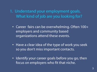 1.  Understand your employment goals.         What kind of job are you looking for?Career  fairs can be overwhelming. Often 100+ employers and community based organizations attend these events.