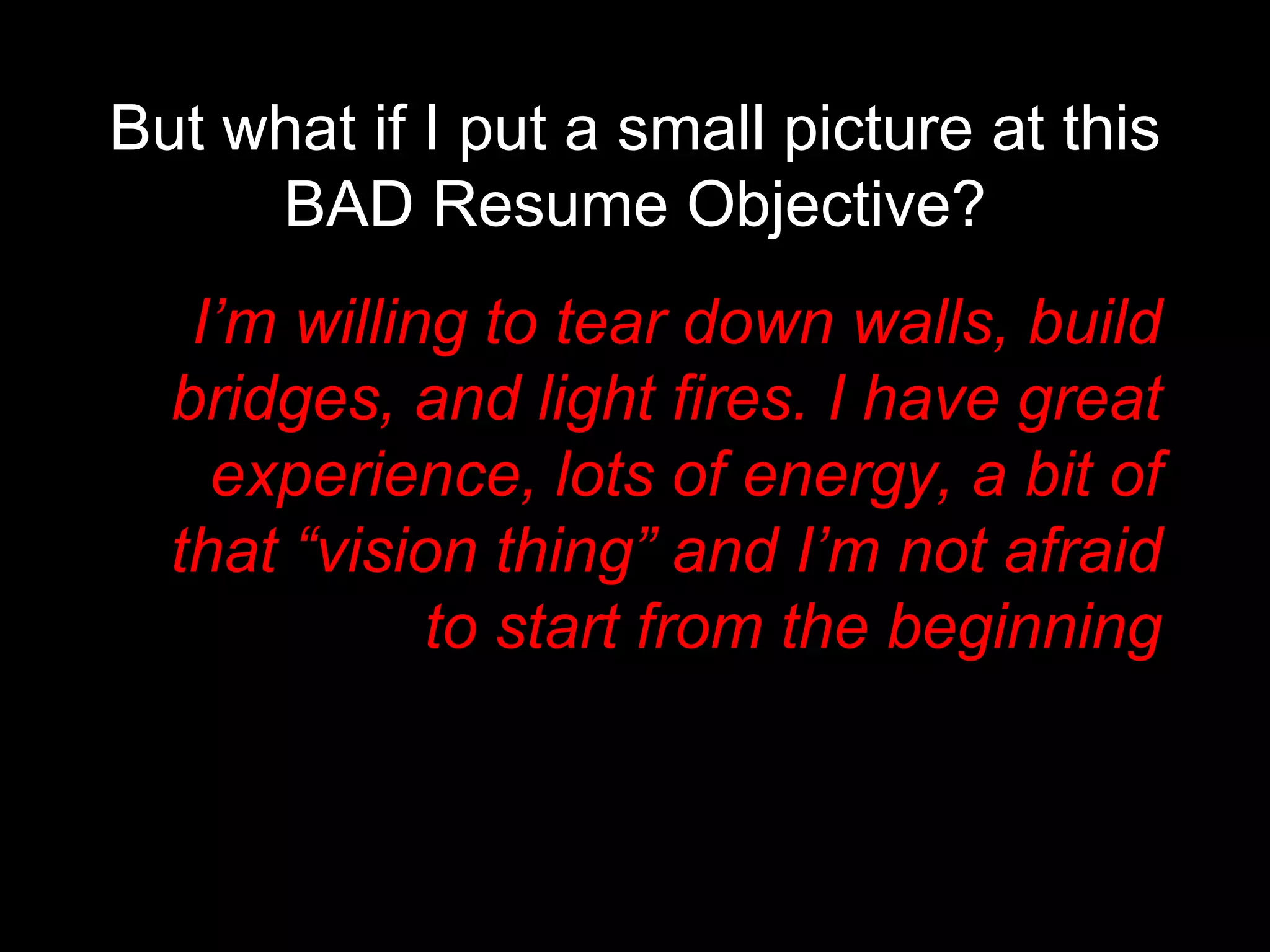 But what if I put a small picture at this BAD Resume Objective?   I’m willing to tear down walls, build bridges, and light fires. I have great experience, lots of energy, a bit of that “vision thing” and I’m not afraid to start from the beginning