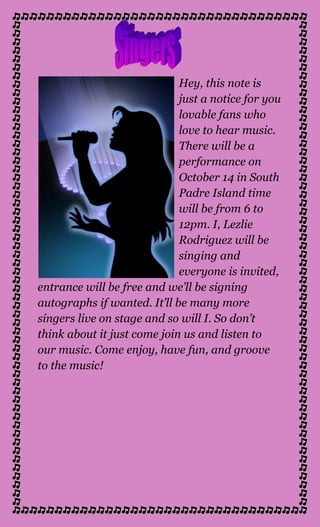 lefttopHey, this note is just a notice for you lovable fans who love to hear music. There will be a performance on October 14 in South Padre Island time will be from 6 to 12pm. I, Lezlie Rodriguez will be singing and everyone is invited, entrance will be free and we’ll be signing autographs if wanted. It’ll be many more singers live on stage and so will I. So don’t think about it just come join us and listen to our music. Come enjoy, have fun, and groove to the music!<br />