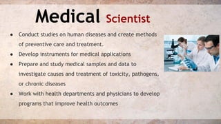 Medical Scientist 
● Conduct studies on human diseases and create methods 
of preventive care and treatment. 
● Develop instruments for medical applications 
● Prepare and study medical samples and data to 
investigate causes and treatment of toxicity, pathogens, 
or chronic diseases 
● Work with health departments and physicians to develop 
programs that improve health outcomes 
 