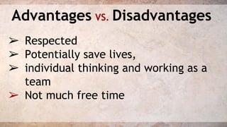 Advantages VS. Disadvantages 
➢ Respected 
➢ Potentially save lives, 
➢ individual thinking and working as a 
team 
➢ Not much free time 
 