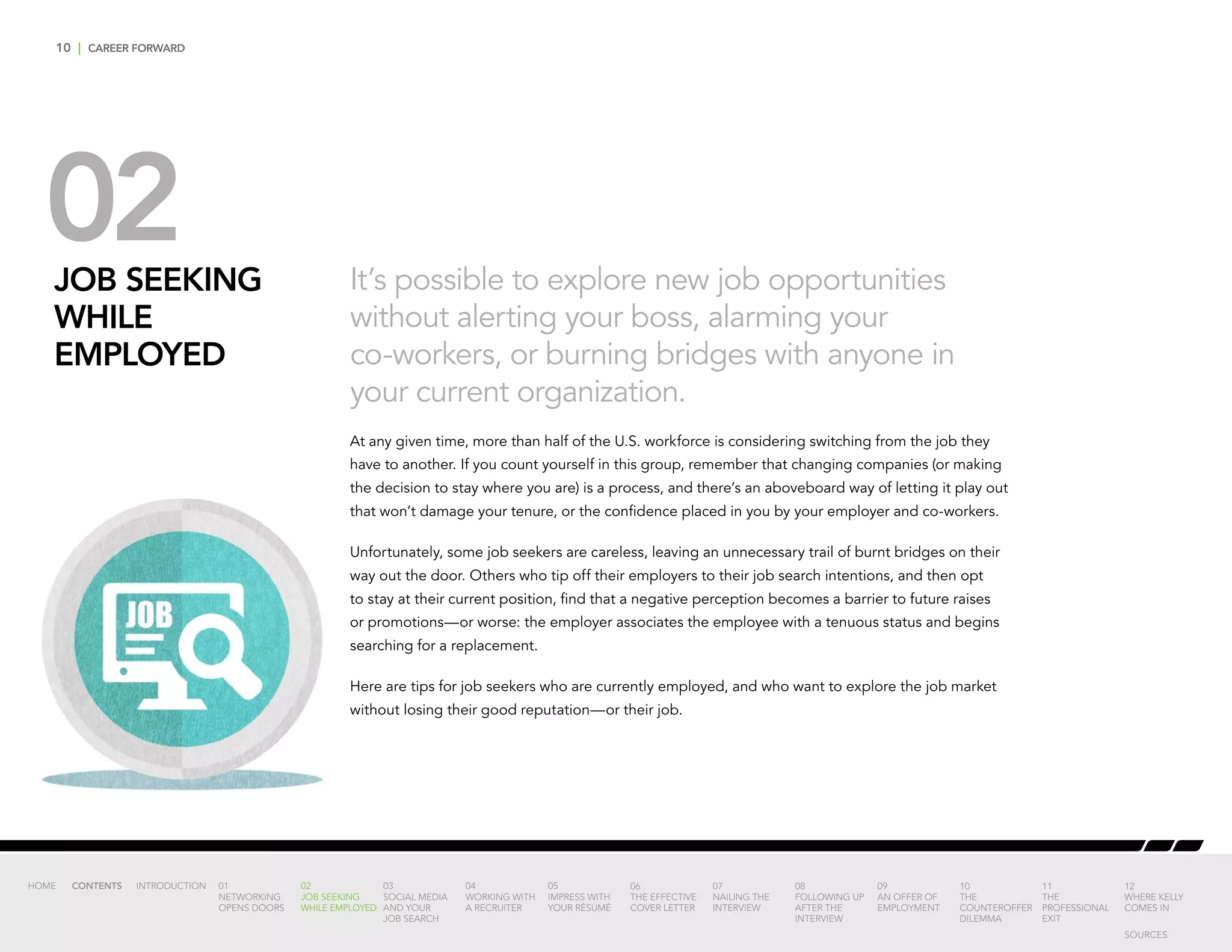 10 | CAREER FORWARD
02JOB SEEKING
WHILE
EMPLOYED
It’s possible to explore new job opportunities
without alerting your boss, alarming your
co-workers, or burning bridges with anyone in
your current organization.
At any given time, more than half of the U.S. workforce is considering switching from the job they
have to another. If you count yourself in this group, remember that changing companies (or making
the decision to stay where you are) is a process, and there’s an aboveboard way of letting it play out
that won’t damage your tenure, or the confidence placed in you by your employer and co-workers.
Unfortunately, some job seekers are careless, leaving an unnecessary trail of burnt bridges on their
way out the door. Others who tip off their employers to their job search intentions, and then opt
to stay at their current position, find that a negative perception becomes a barrier to future raises
or promotions—or worse: the employer associates the employee with a tenuous status and begins
searching for a replacement.
Here are tips for job seekers who are currently employed, and who want to explore the job market
without losing their good reputation—or their job.
INTRODUCTION 01
NETWORKING
OPENS DOORS
02
JOB SEEKING
WHILE EMPLOYED
03
SOCIAL MEDIA
AND YOUR
JOB SEARCH
04
WORKING WITH
A RECRUITER
05
IMPRESS WITH
YOUR RÉSUMÉ
06
THE EFFECTIVE
COVER LETTER
07
NAILING THE
INTERVIEW
08
FOLLOWING UP
AFTER THE
INTERVIEW
09
AN OFFER OF
EMPLOYMENT
10
THE
COUNTEROFFER
DILEMMA
11
THE
PROFESSIONAL
EXIT
12
WHERE KELLY
COMES IN
HOME CONTENTS
SOURCES
 
