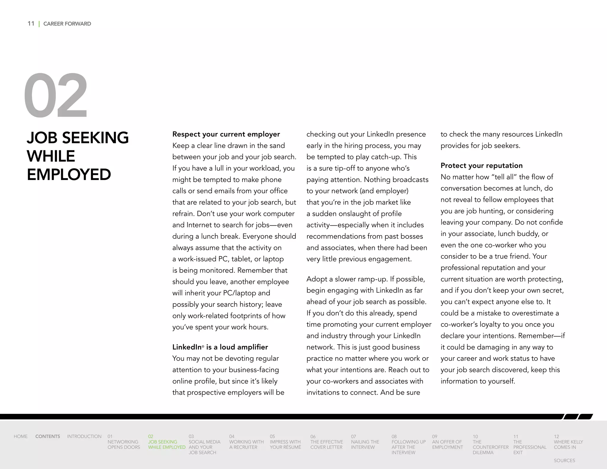 11 | CAREER FORWARD
02JOB SEEKING
WHILE
EMPLOYED
Respect your current employer
Keep a clear line drawn in the sand
between your job and your job search.
If you have a lull in your workload, you
might be tempted to make phone
calls or send emails from your office
that are related to your job search, but
refrain. Don’t use your work computer
and Internet to search for jobs—even
during a lunch break. Everyone should
always assume that the activity on
a work-issued PC, tablet, or laptop
is being monitored. Remember that
should you leave, another employee
will inherit your PC/laptop and
possibly your search history; leave
only work-related footprints of how
you’ve spent your work hours.
LinkedIn®
is a loud amplifier
You may not be devoting regular
attention to your business-facing
online profile, but since it’s likely
that prospective employers will be
checking out your LinkedIn presence
early in the hiring process, you may
be tempted to play catch-up. This
is a sure tip-off to anyone who’s
paying attention. Nothing broadcasts
to your network (and employer)
that you’re in the job market like
a sudden onslaught of profile
activity—especially when it includes
recommendations from past bosses
and associates, when there had been
very little previous engagement.
Adopt a slower ramp-up. If possible,
begin engaging with LinkedIn as far
ahead of your job search as possible.
If you don’t do this already, spend
time promoting your current employer
and industry through your LinkedIn
network. This is just good business
practice no matter where you work or
what your intentions are. Reach out to
your co-workers and associates with
invitations to connect. And be sure
to check the many resources LinkedIn
provides for job seekers.
Protect your reputation
No matter how “tell all” the flow of
conversation becomes at lunch, do
not reveal to fellow employees that
you are job hunting, or considering
leaving your company. Do not confide
in your associate, lunch buddy, or
even the one co-worker who you
consider to be a true friend. Your
professional reputation and your
current situation are worth protecting,
and if you don’t keep your own secret,
you can’t expect anyone else to. It
could be a mistake to overestimate a
co-worker’s loyalty to you once you
declare your intentions. Remember—if
it could be damaging in any way to
your career and work status to have
your job search discovered, keep this
information to yourself.
INTRODUCTION 01
NETWORKING
OPENS DOORS
02
JOB SEEKING
WHILE EMPLOYED
03
SOCIAL MEDIA
AND YOUR
JOB SEARCH
04
WORKING WITH
A RECRUITER
05
IMPRESS WITH
YOUR RÉSUMÉ
06
THE EFFECTIVE
COVER LETTER
07
NAILING THE
INTERVIEW
08
FOLLOWING UP
AFTER THE
INTERVIEW
09
AN OFFER OF
EMPLOYMENT
10
THE
COUNTEROFFER
DILEMMA
11
THE
PROFESSIONAL
EXIT
12
WHERE KELLY
COMES IN
HOME CONTENTS
SOURCES
 